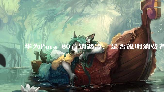 华为Pura 80首销遇冷，是否说明消费者已经开始对麒麟芯片性能有所觉醒？